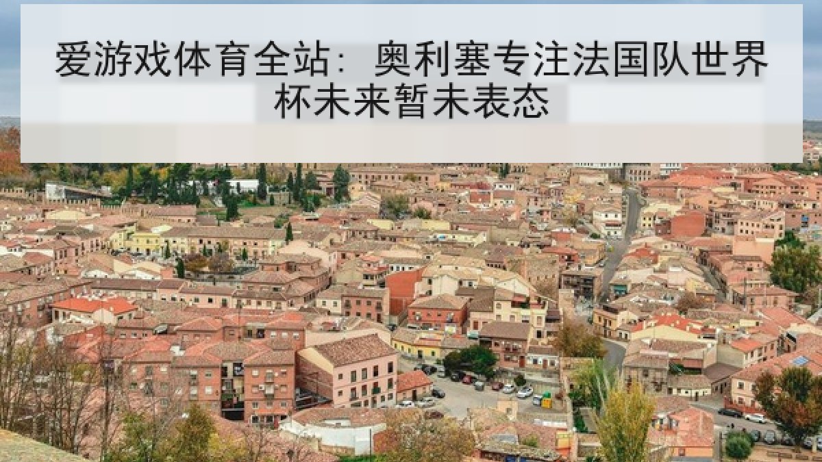 爱游戏体育全站: 奥利塞专注法国队世界杯未来暂未表态