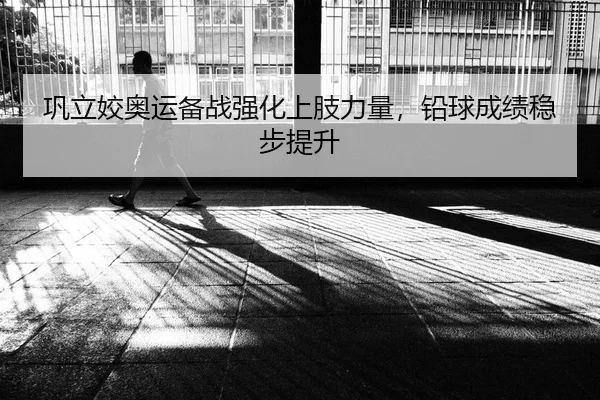 巩立姣奥运备战强化上肢力量，铅球成绩稳步提升