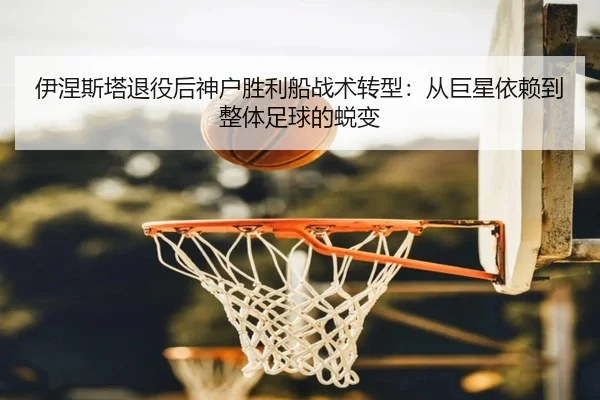 伊涅斯塔退役后神户胜利船战术转型：从巨星依赖到整体足球的蜕变