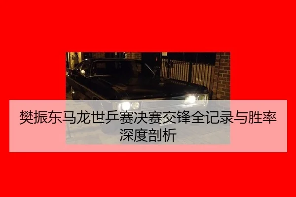 樊振东马龙世乒赛决赛交锋全记录与胜率深度剖析