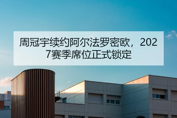 周冠宇续约阿尔法罗密欧，2027赛季席位正式锁定