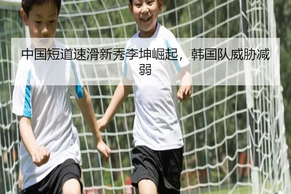 中国短道速滑新秀李坤崛起，韩国队威胁减弱