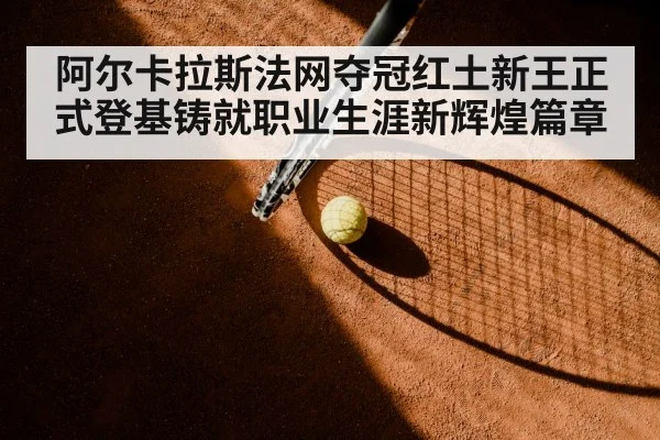 阿尔卡拉斯法网夺冠红土新王正式登基铸就职业生涯新辉煌篇章