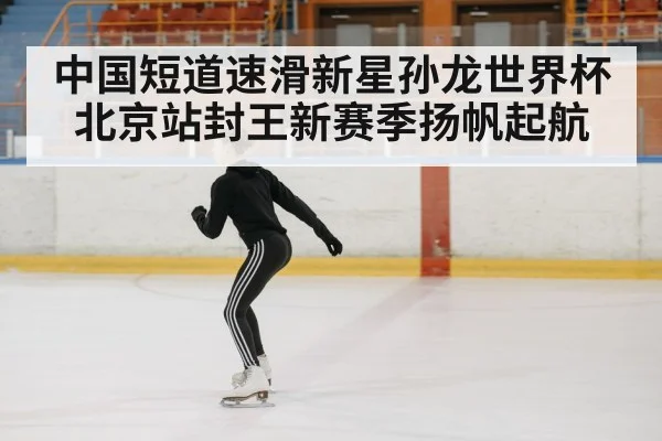 中国短道速滑新星孙龙世界杯北京站封王新赛季扬帆起航
