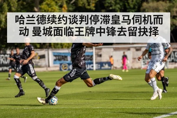 哈兰德续约谈判停滞皇马伺机而动 曼城面临王牌中锋去留抉择